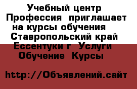 Учебный центр «Профессия» приглашает на курсы обучения:  - Ставропольский край, Ессентуки г. Услуги » Обучение. Курсы   